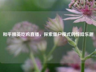 和平精英吃鸡直播，探索僵尸模式的惊险乐趣
