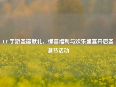 CF 手游圣诞献礼，惊喜福利与欢乐盛宴开启圣诞节活动