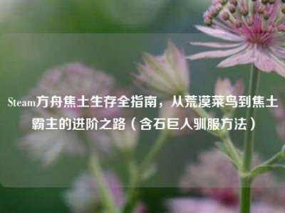 Steam方舟焦土生存全指南，从荒漠菜鸟到焦土霸主的进阶之路（含石巨人驯服方法）