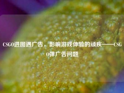 CSGO进图遇广告，影响游戏体验的顽疾——CSGO弹广告问题