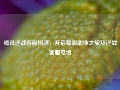 腾讯逆战客服招聘，开启精彩职业之旅及逆战客服电话