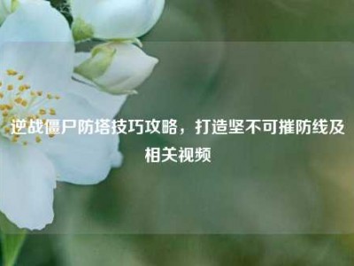 逆战僵尸防塔技巧攻略，打造坚不可摧防线及相关视频