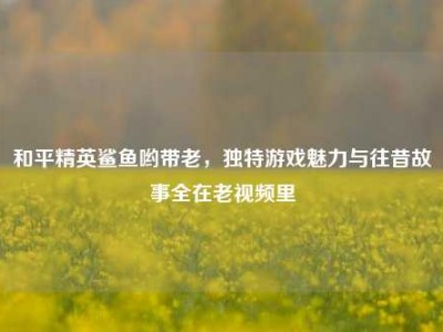 和平精英鲨鱼哟带老，独特游戏魅力与往昔故事全在老视频里