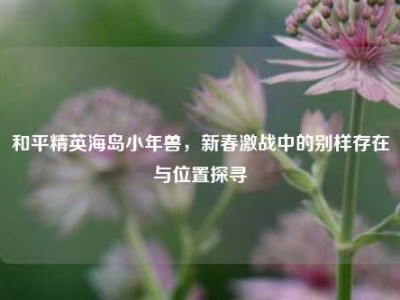 和平精英海岛小年兽，新春激战中的别样存在与位置探寻