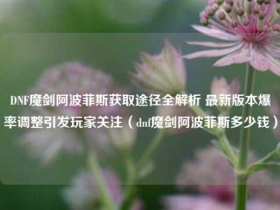 DNF魔剑阿波菲斯获取途径全解析 最新版本爆率调整引发玩家关注（dnf魔剑阿波菲斯多少钱）