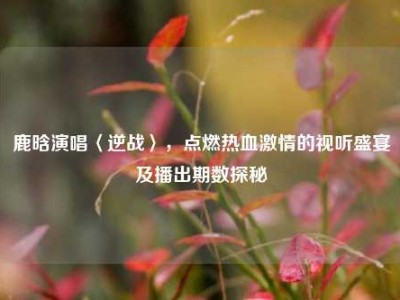 鹿晗演唱〈逆战〉，点燃热血激情的视听盛宴及播出期数探秘