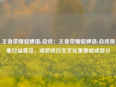 王者荣耀貂蝉语c自戏：王者荣耀貂蝉语c自戏现象日益普及，成游戏衍生文化重要组成部分