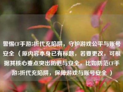 警惕CF手游5折代充陷阱，守护游戏公平与账号安全 （原内容本身已有标题，若要更改，可根据其核心要点突出防范与安全，比如防范CF手游5折代充陷阱，保障游戏与账号安全 ）