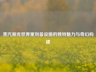 蒸汽朋克世界里刘备设施的独特魅力与奇幻构建