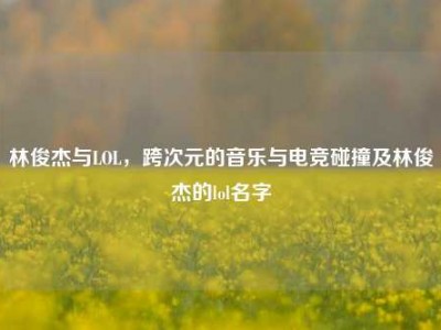 林俊杰与LOL，跨次元的音乐与电竞碰撞及林俊杰的lol名字