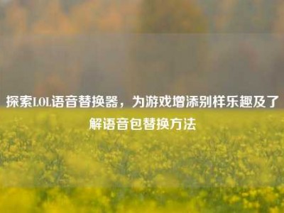 探索LOL语音替换器，为游戏增添别样乐趣及了解语音包替换方法