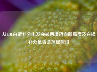 从LOL白银补分出发突破困境迈向新高度及白银补分是否会掉星探讨