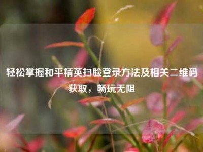 轻松掌握和平精英扫脸登录方法及相关二维码获取，畅玩无阻