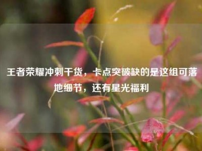 王者荣耀冲刺干货，卡点突破缺的是这组可落地细节，还有星光福利