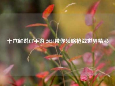 十六解说CF手游 2026带你领略枪战世界精彩