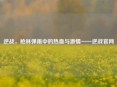 逆战，枪林弹雨中的热血与激情——逆战官网