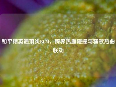和平精英遇萧炎BGM，跨界热血碰撞与骚歌热曲联动