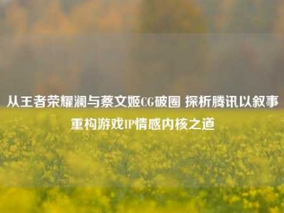 从王者荣耀澜与蔡文姬CG破圈 探析腾讯以叙事重构游戏IP情感内核之道