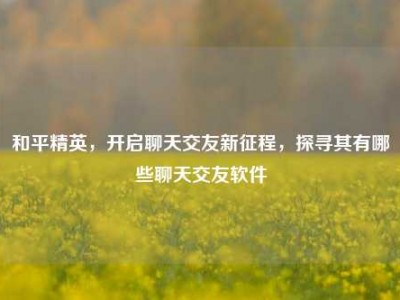 和平精英，开启聊天交友新征程，探寻其有哪些聊天交友软件