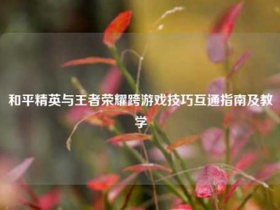 和平精英与王者荣耀跨游戏技巧互通指南及教学