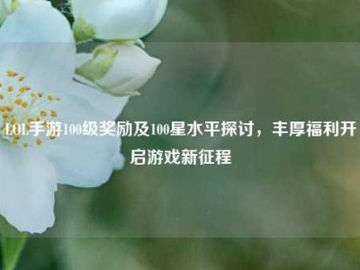 LOL手游100级奖励及100星水平探讨，丰厚福利开启游戏新征程