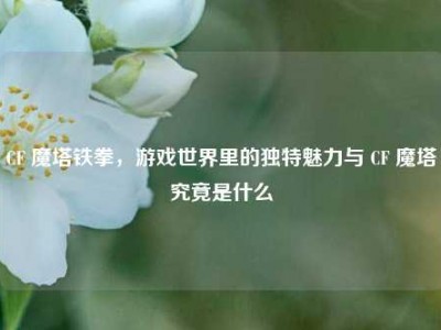 CF 魔塔铁拳，游戏世界里的独特魅力与 CF 魔塔究竟是什么