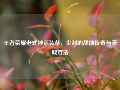 王者荣耀老式神话装备，尘封的战场传奇与获取方法
