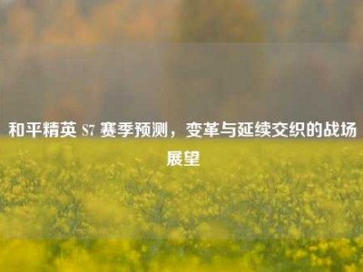 和平精英 S7 赛季预测，变革与延续交织的战场展望