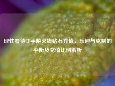 理性看待CF手游火线钻石充值，乐趣与克制的平衡及充值比例解析
