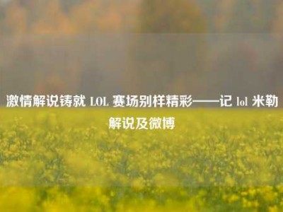 激情解说铸就 LOL 赛场别样精彩——记 lol 米勒解说及微博