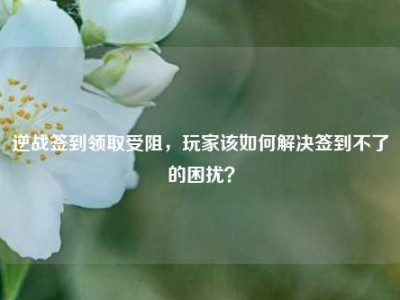 逆战签到领取受阻，玩家该如何解决签到不了的困扰？