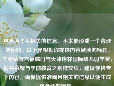 包含两个不相关的信息，不太能形成一个合理的标题。以下是根据你提供内容硬凑的标题，王者荣耀六福临门与天津格林国际幼儿园学费，指尖荣耀与学前教育之别样交织，建议你检查下内容，确保提供准确且相关的信息以便生成更合适的标题 。
