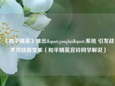《和平精英》推出"gonglui"系统 引发战术竞技新变革（和平精英宫铃同学解说）