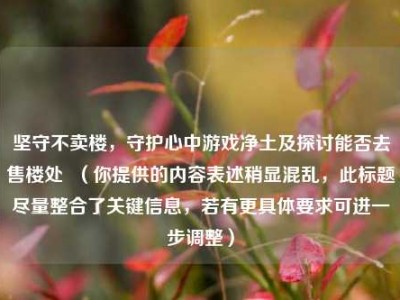 坚守不卖楼，守护心中游戏净土及探讨能否去售楼处  （你提供的内容表述稍显混乱，此标题尽量整合了关键信息，若有更具体要求可进一步调整）