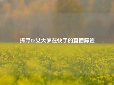 探寻CF女大梦在快手的直播踪迹