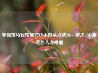 掌握技巧轻松应对CF手游菜点战局，解决cf手游菜怎么办难题