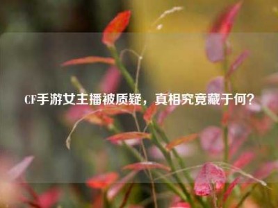 CF手游女主播被质疑，真相究竟藏于何？
