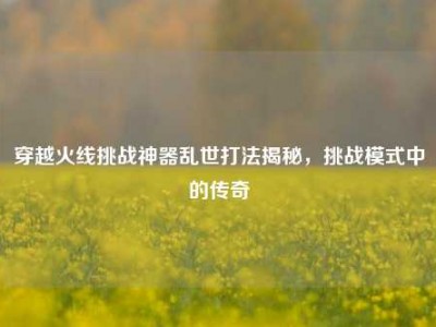 穿越火线挑战神器乱世打法揭秘，挑战模式中的传奇