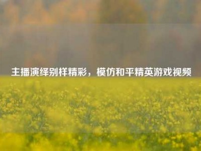 主播演绎别样精彩，模仿和平精英游戏视频