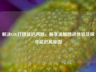 解决LOL打团延迟问题，畅享流畅团战体验及探寻延迟高原因