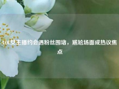 LOL女主播约会遇粉丝围堵，尴尬场面成热议焦点