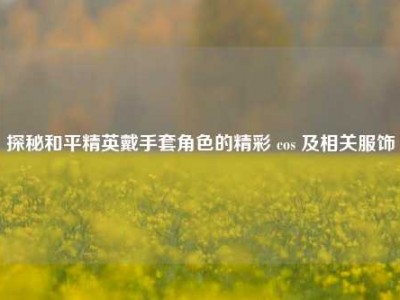 探秘和平精英戴手套角色的精彩 cos 及相关服饰