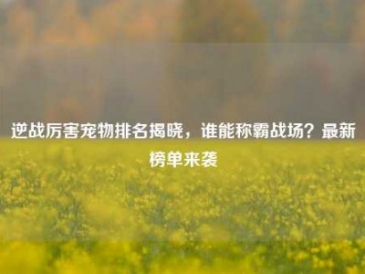 逆战厉害宠物排名揭晓，谁能称霸战场？最新榜单来袭