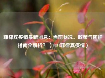 菲律宾疫情最新消息：当前状况、政策与防护指南全解析？（2021菲律宾疫情）