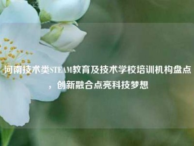 河南技术类STEAM教育及技术学校培训机构盘点，创新融合点亮科技梦想