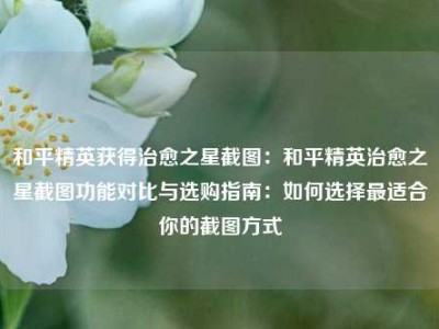 和平精英获得治愈之星截图：和平精英治愈之星截图功能对比与选购指南：如何选择最适合你的截图方式