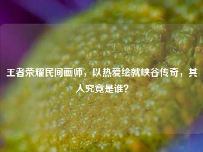 王者荣耀民间画师，以热爱绘就峡谷传奇，其人究竟是谁？