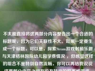 不太能直接将这两部分内容整合出一个合适的标题呢，因为它们关联性不大。如果一定要生成一个标题，可以是，探索Steam游戏射箭乐趣与天津格林国际幼儿园学费情况 ，但感觉这样的组合不是特别自然流畅，你可以再给我说说这两部分内容之间有没有特定的联系或需求，以便我更好地为你生成标题 。