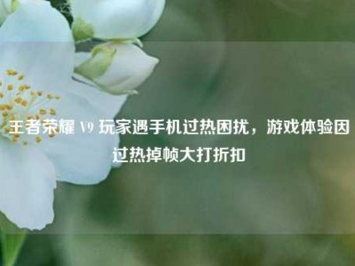 王者荣耀 V9 玩家遇手机过热困扰，游戏体验因过热掉帧大打折扣