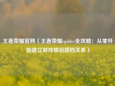 王者荣耀官网（王者荣耀cpddcc全攻略：从零开始建立游戏情侣搭档关系）